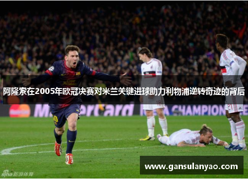 阿隆索在2005年欧冠决赛对米兰关键进球助力利物浦逆转奇迹的背后