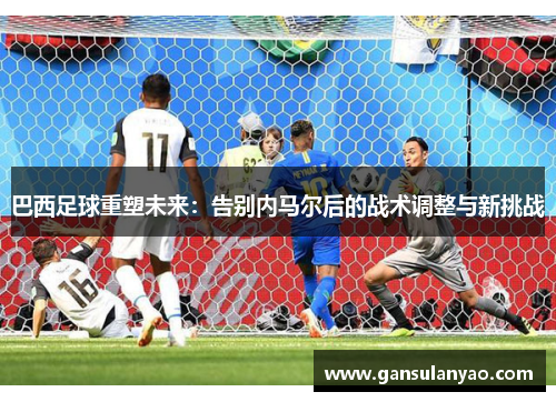 巴西足球重塑未来：告别内马尔后的战术调整与新挑战