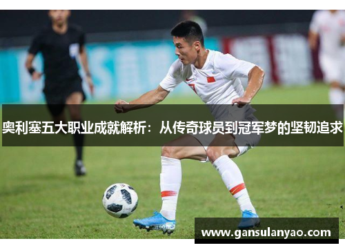 奥利塞五大职业成就解析：从传奇球员到冠军梦的坚韧追求