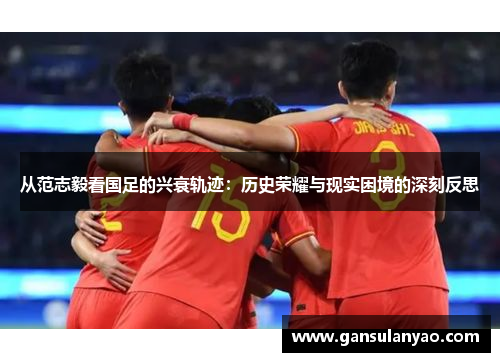 从范志毅看国足的兴衰轨迹：历史荣耀与现实困境的深刻反思