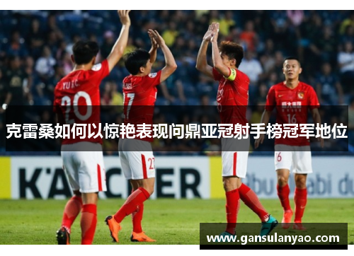 克雷桑如何以惊艳表现问鼎亚冠射手榜冠军地位