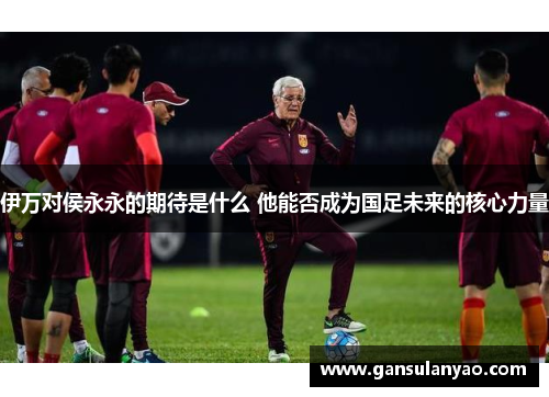 伊万对侯永永的期待是什么 他能否成为国足未来的核心力量