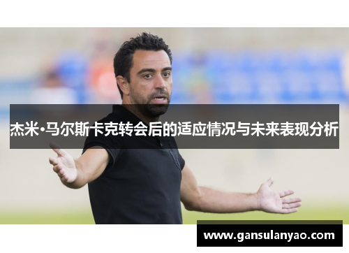 杰米·马尔斯卡克转会后的适应情况与未来表现分析 杰米·马尔斯卡克转会后的适应情况与未来表现分析