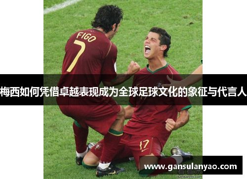 梅西如何凭借卓越表现成为全球足球文化的象征与代言人