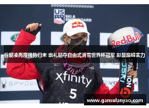 谷爱凌再度强势归来 崇礼站夺自由式滑雪世界杯冠军 彰显巅峰实力