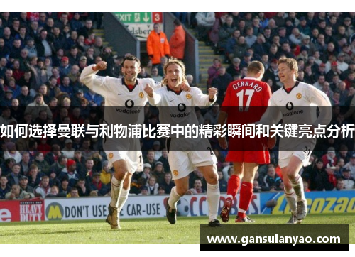 如何选择曼联与利物浦比赛中的精彩瞬间和关键亮点分析 如何选择曼联与利物浦比赛中的精彩瞬间和关键亮点分析