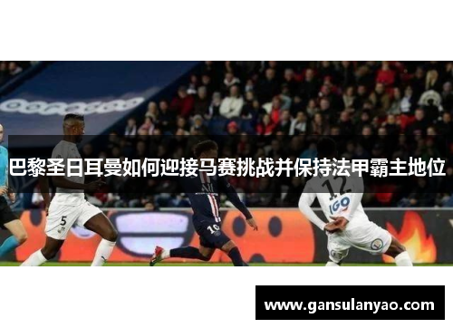 巴黎圣日耳曼如何迎接马赛挑战并保持法甲霸主地位